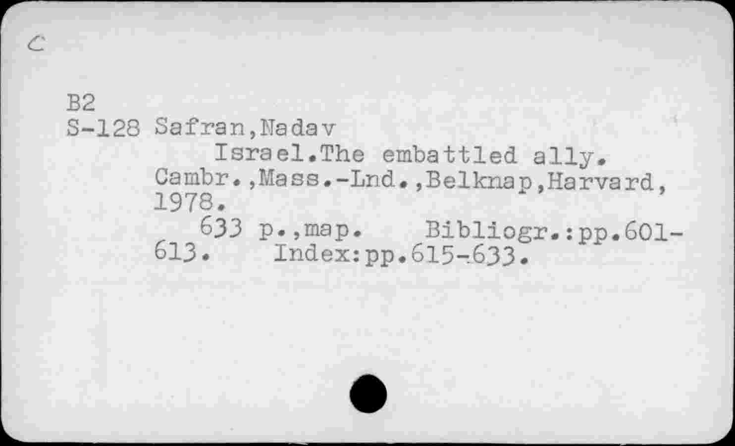 ﻿B2
S-128 Safran,Nadav
Israel.The embattled ally, Cambr.,Mass.-Lnd.,Belknap.Harvard, 1978.
633 p.,map. Bibliogr.:pp.6Ol-613. Index:pp.615-633.